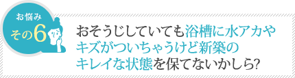 おそうじしていても浴槽に水アカやキズがついちゃうけど新築のキレイな状態を保てないかしら？