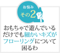 おもちゃで遊んでいる だけでも細かいキズが フローリングについて 困るわ