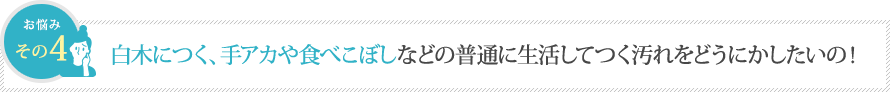 白木につく、手アカや食べこぼしなどの普通に生活してつく汚れをどうにかしたいの！