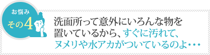 洗面所って意外にいろんな物を置いてるから、すぐ汚れて、ヌメリや水アカがついているのよ